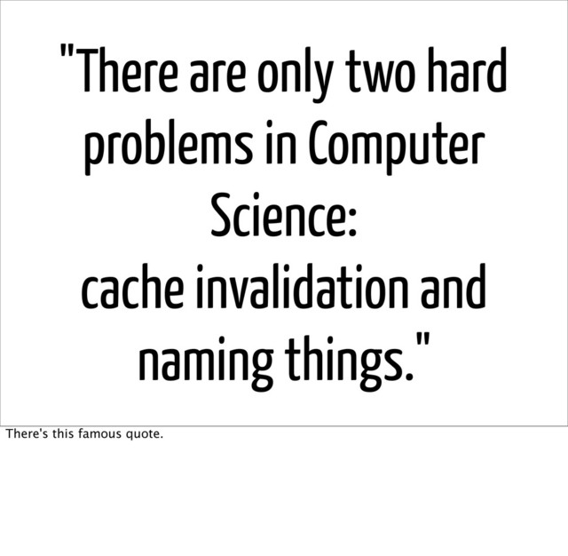 "There are only two hard
problems in Computer
Science:
cache invalidation and
naming things."
There's this famous quote.
