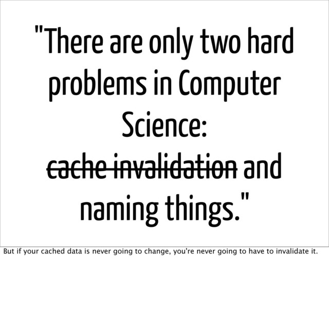 "There are only two hard
problems in Computer
Science:
cache invalidation and
naming things."
But if your cached data is never going to change, you're never going to have to invalidate it.
