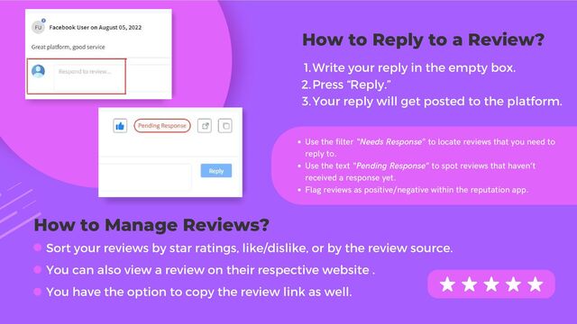 Use the filter “Needs Response” to locate reviews that you need to
reply to.
Use the text “Pending Response” to spot reviews that haven’t
received a response yet.
Flag reviews as positive/negative within the reputation app.
Sort your reviews by star ratings, like/dislike, or by the review source.
You can also view a review on their respective website .
You have the option to copy the review link as well.
How to Reply to a Review?
Write your reply in the empty box.
Press “Reply.”
Your reply will get posted to the platform.
1.
2.
3.
How to Manage Reviews?
