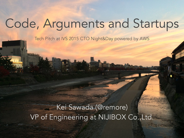 Code, Arguments and Startups
Tech Pitch at IVS 2015 CTO Night&Day powered by AWS
Kei Sawada (@remore)
VP of Engineering at NIJIBOX Co.,Ltd.
