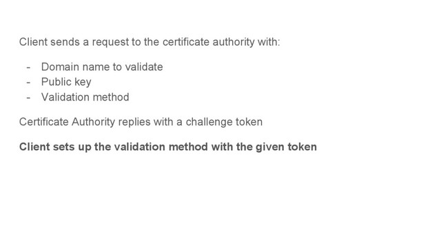 Client sends a request to the certificate authority with:
- Domain name to validate
- Public key
- Validation method
Certificate Authority replies with a challenge token
Client sets up the validation method with the given token
