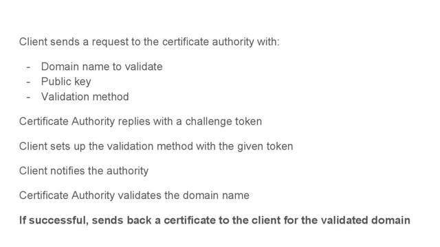 Client sends a request to the certificate authority with:
- Domain name to validate
- Public key
- Validation method
Certificate Authority replies with a challenge token
Client sets up the validation method with the given token
Client notifies the authority
Certificate Authority validates the domain name
If successful, sends back a certificate to the client for the validated domain
