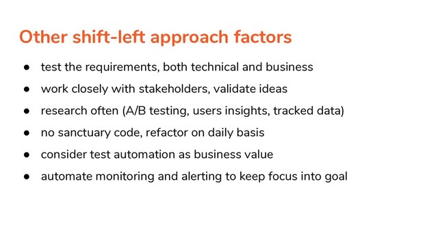 Other shift-left approach factors
● test the requirements, both technical and business
● work closely with stakeholders, validate ideas
● research often (A/B testing, users insights, tracked data)
● no sanctuary code, refactor on daily basis
● consider test automation as business value
● automate monitoring and alerting to keep focus into goal
