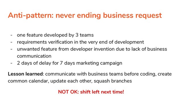 Anti-pattern: never ending business request
- one feature developed by 3 teams
- requirements verification in the very end of development
- unwanted feature from developer invention due to lack of business
communication
- 2 days of delay for 7 days marketing campaign
Lesson learned: communicate with business teams before coding, create
common calendar, update each other, squash branches
NOT OK: shift left next time!

