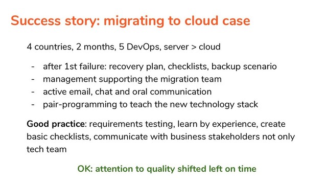Success story: migrating to cloud case
4 countries, 2 months, 5 DevOps, server > cloud
- after 1st failure: recovery plan, checklists, backup scenario
- management supporting the migration team
- active email, chat and oral communication
- pair-programming to teach the new technology stack
Good practice: requirements testing, learn by experience, create
basic checklists, communicate with business stakeholders not only
tech team
OK: attention to quality shifted left on time
