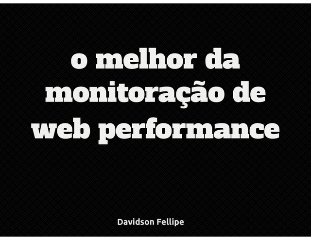 monitoração de
web performance
o melhor da
Davidson Fellipe
