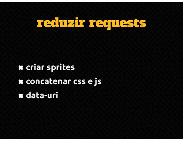 reduzir requests
criar sprites
concatenar css e js
data-uri
