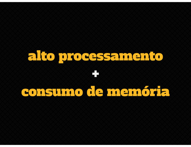alto processamento
+
consumo de memória
