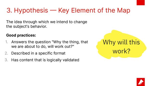 3. Hypothesis — Key Element of the Map
The idea through which we intend to change
the subject's behavior.
Good practices:
1. Answers the question "Why the thing, that
we are about to do, will work out?"
2. Described in a specific format
3. Has content that is logically validated
