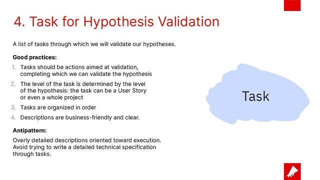 4. Task for Hypothesis Validation
A list of tasks through which we will validate our hypotheses.
Good practices:
1. Tasks should be actions aimed at validation,
completing which we can validate the hypothesis
2. The level of the task is determined by the level
of the hypothesis: the task can be a User Story
or even a whole project
3. Tasks are organized in order
4. Descriptions are business-friendly and clear.
Antipattern:
Overly detailed descriptions oriented toward execution.
Avoid trying to write a detailed technical specification
through tasks.
