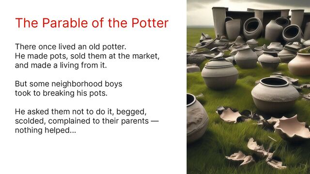 The Parable of the Potter
There once lived an old potter.
He made pots, sold them at the market,
and made a living from it.
But some neighborhood boys
took to breaking his pots.
He asked them not to do it, begged,
scolded, complained to their parents —
nothing helped...
