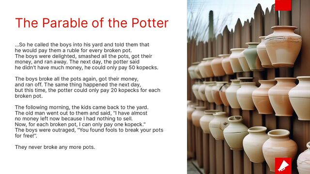 The Parable of the Potter
...So he called the boys into his yard and told them that
he would pay them a ruble for every broken pot.
The boys were delighted, smashed all the pots, got their
money, and ran away. The next day, the potter said
he didn't have much money, he could only pay 50 kopecks.
The boys broke all the pots again, got their money,
and ran off. The same thing happened the next day,
but this time, the potter could only pay 20 kopecks for each
broken pot.
The following morning, the kids came back to the yard.
The old man went out to them and said, "I have almost
no money left now because I had nothing to sell.
Now, for each broken pot, I can only pay one kopeck."
The boys were outraged, "You found fools to break your pots
for free!".
They never broke any more pots.
