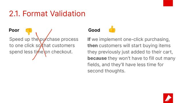 2.1. Format Validation
If we implement one-click purchasing,
then customers will start buying items
they previously just added to their cart,
because they won't have to fill out many
fields, and they'll have less time for
second thoughts.
Speed up the purchase process
to one click so that customers
spend less time on checkout.
Poor Good
👎 👍
