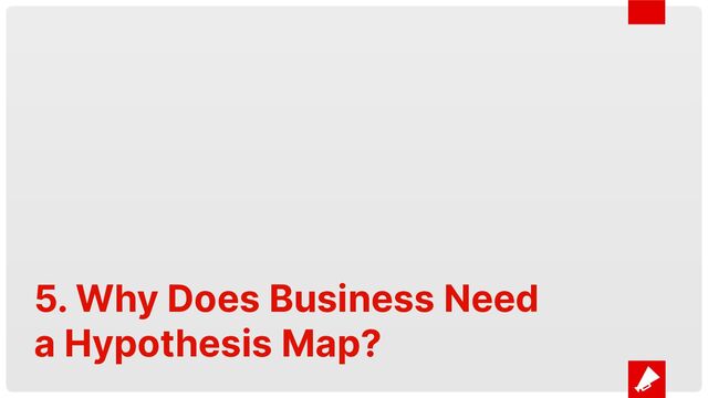 5. Why Does Business Need
a Hypothesis Map?

