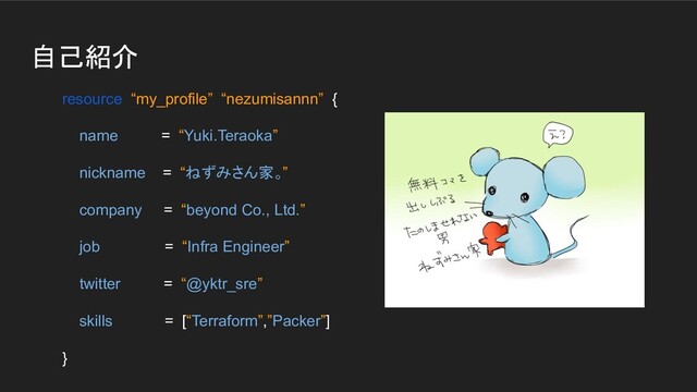 自己紹介
resource “my_profile” “nezumisannn” {
name = “Yuki.Teraoka”
nickname = “ねずみさん家。”
company = “beyond Co., Ltd.”
job = “Infra Engineer”
twitter = “@yktr_sre”
skills = [“Terraform”,”Packer”]
}
