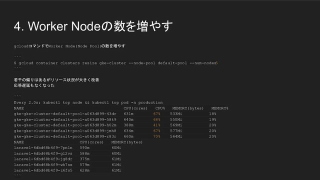 4. Worker Nodeの数を増やす
gcloudコマンドでWorker Node(Node Pool)
の数を増やす
```
$ gcloud container clusters resize gke-cluster --node-pool default-pool --num-nodes
5
```
若干の偏りはあるがリソース状況が大きく改善
応答遅延もなくなった
```
Every 2.0s: kubectl top node && kubectl top pod -n production
NAME CPU(cores) CPU% MEMORY(bytes) MEMORY%
gke-gke-cluster-default-pool-a063d899-43dr 631m 67% 533Mi 18%
gke-gke-cluster-default-pool-a063d899-58t9 640m 68% 550Mi 19%
gke-gke-cluster-default-pool-a063d899-h02m 388m 41% 569Mi 20%
gke-gke-cluster-default-pool-a063d899-jmh8 634m 67% 577Mi 20%
gke-gke-cluster-default-pool-a063d899-r83r 660m 70% 564Mi 20%
NAME CPU(cores) MEMORY(bytes)
laravel-6dbd68b4f9-7pnln 590m 60Mi
laravel-6dbd68b4f9-gl2vs 588m 60Mi
laravel-6dbd68b4f9-jg8dr 375m 61Mi
laravel-6dbd68b4f9-wh7sx 579m 61Mi
laravel-6dbd68b4f9-z6fs5 628m 61Mi
```
