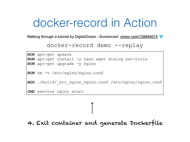 docker-record in Action
Walking through a tutorial by DigitalOcean - Screencast: vimeo.com/139944015
docker-record demo --replay
4. Exit container and generate Dockerfile
RUN apt-get update
RUN apt-get install -y nano wget dialog net-tools
RUN apt-get upgrade -y nginx
RUN rm -v /etc/nginx/nginx.conf
ADD ./build/_etc_nginx_nginx.conf /etc/nginx/nginx.conf
CMD service nginx start
