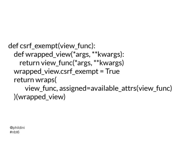 @phildini


#nbt6
def csrf_exempt(view_func):


def wrapped_view(*args, **kwargs):


return view_func(*args, **kwargs)


wrapped_view.csrf_exempt = True


return wraps(


view_func, assigned=available_attrs(view_func)


)(wrapped_view)
