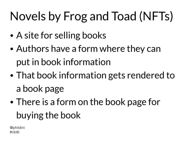 @phildini


#nbt6
Novels by Frog and Toad (NFTs)
• A site for selling books


• Authors have a form where they can
put in book information


• That book information gets rendered to
a book page


• There is a form on the book page for
buying the book
