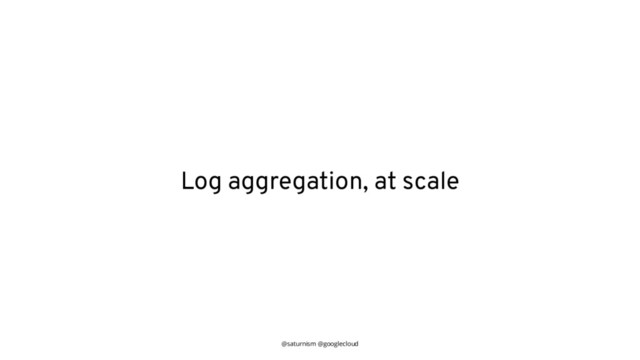 @saturnism @googlecloud
Log aggregation, at scale
