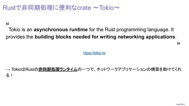 5
Rustで非同期処理に便利なcrate 〜Tokio〜
Tokio is an asynchronous runtime for the Rust programming language. It
provides the building blocks needed for writing networking applications.
https://tokio.rs/
→ TokioはRustの非同期処理ランタイムの一つで、ネットワークアプリケーションの構築を助けてくれ
る！
“
”
