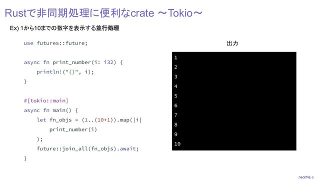 6
Rustで非同期処理に便利なcrate 〜Tokio〜
Ex) 1から10までの数字を表示する並行処理
use futures::future;
async fn print_number(i: i32) {
println!("{}", i);
}
#[tokio::main]
async fn main() {
let fn_objs = (1..(10+1)).map(|i|
print_number(i)
);
future::join_all(fn_objs).await;
}
1
2
3
4
5
6
7
8
9
10
出力

