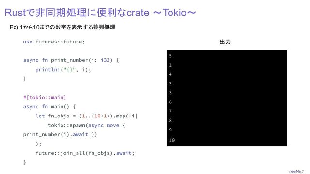 7
Rustで非同期処理に便利なcrate 〜Tokio〜
Ex) 1から10までの数字を表示する並列処理
use futures::future;
async fn print_number(i: i32) {
println!("{}", i);
}
#[tokio::main]
async fn main() {
let fn_objs = (1..(10+1)).map(|i|
tokio::spawn(async move {
print_number(i).await })
);
future::join_all(fn_objs).await;
}
5
1
4
2
3
6
7
8
9
10
出力
