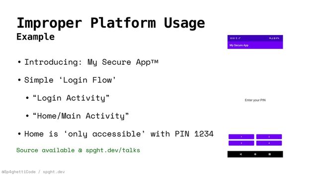 @Sp4ghettiCode / spght.dev
Improper Platform Usage
Example
• Introducing: My Secure App™


• Simple ‘Login Flow’


• “Login Activity”


• “Home/Main Activity”


• Home is ‘only accessible’ with PIN 1234


Source available @ spght.dev/talks
