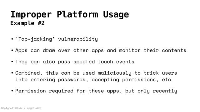 @Sp4ghettiCode / spght.dev
Improper Platform Usage
Example #2
• ‘Tap-jacking’ vulnerability


• Apps can draw over other apps and monitor their contents


• They can also pass spoofed touch events


• Combined, this can be used maliciously to trick users
into entering passwords, accepting permissions, etc


• Permission required for these apps, but only recently
