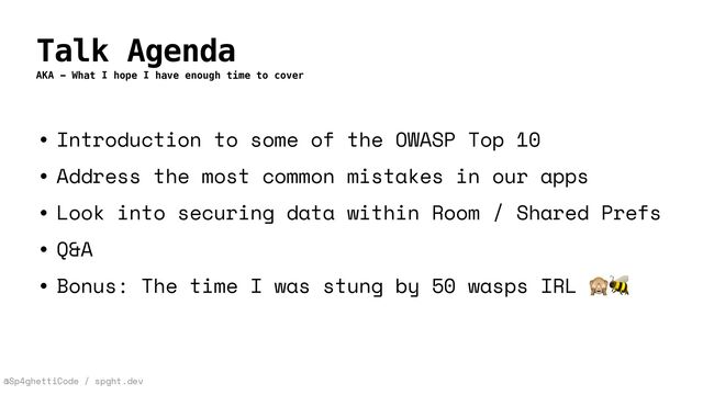 @Sp4ghettiCode / spght.dev
Talk Agenda
AKA - What I hope I have enough time to cover
• Introduction to some of the OWASP Top 10


• Address the most common mistakes in our apps


• Look into securing data within Room / Shared Prefs


• Q&A


• Bonus: The time I was stung by 50 wasps IRL 🙈🐝
