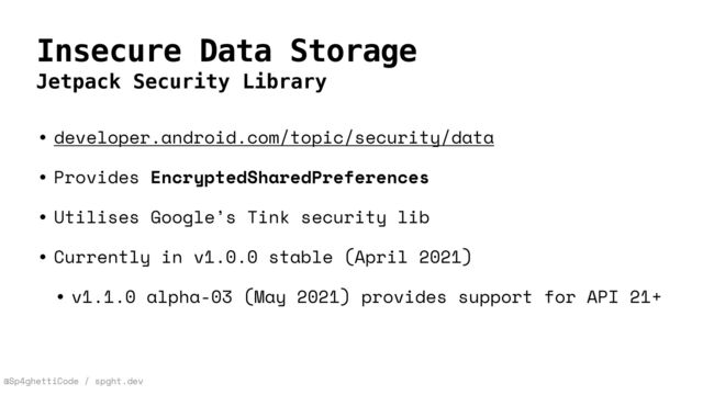 @Sp4ghettiCode / spght.dev
Insecure Data Storage
Jetpack Security Library
• developer.android.com/topic/security/data


• Provides EncryptedSharedPreferences


• Utilises Google’s Tink security lib


• Currently in v1.0.0 stable (April 2021)


• v1.1.0 alpha-03 (May 2021) provides support for API 21+
