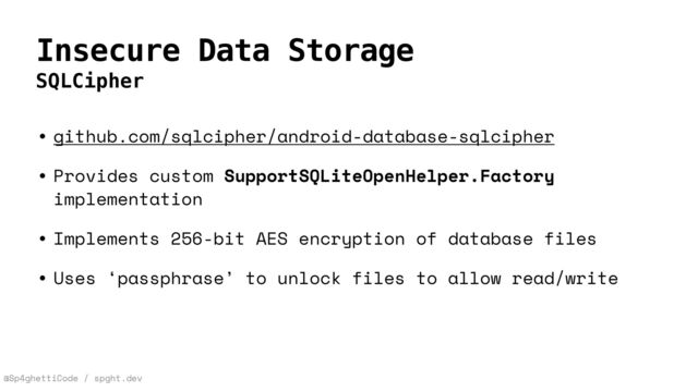 @Sp4ghettiCode / spght.dev
Insecure Data Storage
SQLCipher
• github.com/sqlcipher/android-database-sqlcipher


• Provides custom SupportSQLiteOpenHelper.Factory
implementation


• Implements 256-bit AES encryption of database files


• Uses ‘passphrase’ to unlock files to allow read/write
