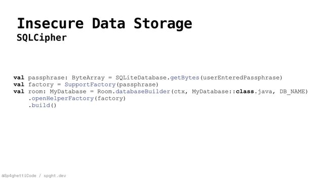 @Sp4ghettiCode / spght.dev
Insecure Data Storage
SQLCipher
val passphrase: ByteArray = SQLiteDatabase.getBytes(userEnteredPassphrase)


val factory = SupportFactory(passphrase)


val room: MyDatabase = Room.databaseBuilder(ctx, MyDatabase::class.java, DB_NAME)
.openHelperFactory(factory)


.build()


