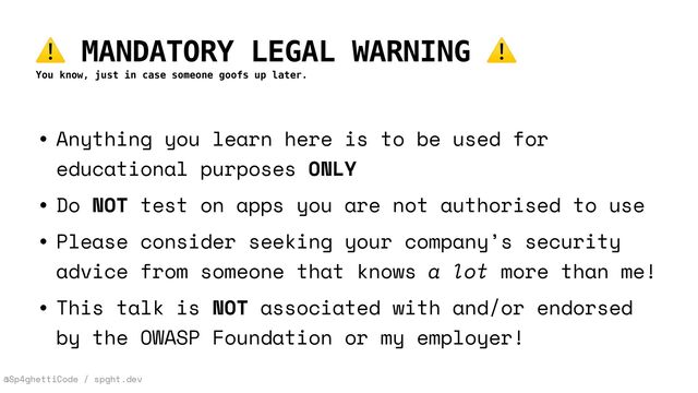 @Sp4ghettiCode / spght.dev
⚠ MANDATORY LEGAL WARNING ⚠
You know, just in case someone goofs up later.
• Anything you learn here is to be used for
educational purposes ONLY


• Do NOT test on apps you are not authorised to use


• Please consider seeking your company’s security
advice from someone that knows a lot more than me!


• This talk is NOT associated with and/or endorsed
by the OWASP Foundation or my employer!
