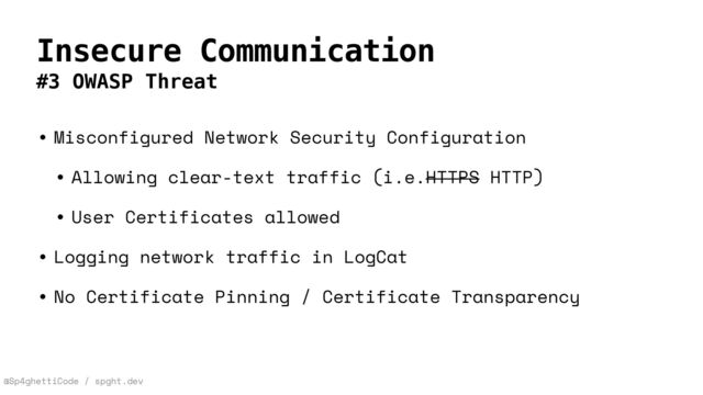 @Sp4ghettiCode / spght.dev
Insecure Communication
#3 OWASP Threat
• Misconfigured Network Security Configuration


• Allowing clear-text traffic (i.e.HTTPS HTTP)


• User Certificates allowed


• Logging network traffic in LogCat


• No Certificate Pinning / Certificate Transparency
