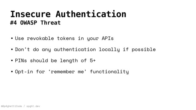 @Sp4ghettiCode / spght.dev
Insecure Authentication
#4 OWASP Threat
• Use revokable tokens in your APIs


• Don’t do any authentication locally if possible


• PINs should be length of 5+


• Opt-in for ‘remember me’ functionality
