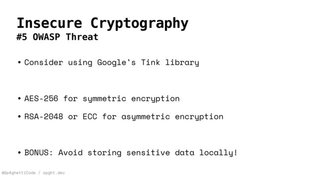 @Sp4ghettiCode / spght.dev
Insecure Cryptography
#5 OWASP Threat
• Consider using Google’s Tink library


• AES-256 for symmetric encryption


• RSA-2048 or ECC for asymmetric encryption


• BONUS: Avoid storing sensitive data locally!
