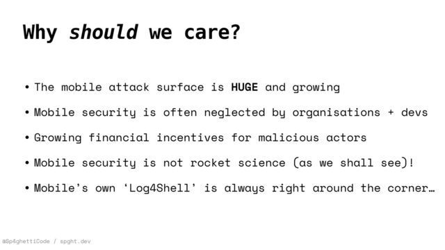 @Sp4ghettiCode / spght.dev
Why should we care?
• The mobile attack surface is HUGE and growing


• Mobile security is often neglected by organisations + devs


• Growing financial incentives for malicious actors


• Mobile security is not rocket science (as we shall see)!


• Mobile’s own ‘Log4Shell’ is always right around the corner…
