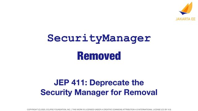 COPYRIGHT (C) 2023, ECLIPSE FOUNDATION, INC. | THIS WORK IS LICENSED UNDER A CREATIVE COMMONS ATTRIBUTION 4.0 INTERNATIONAL LICENSE (CC BY 4.0)
Removed
SecurityManager
JEP 411: Deprecate the
Security Manager for Removal
