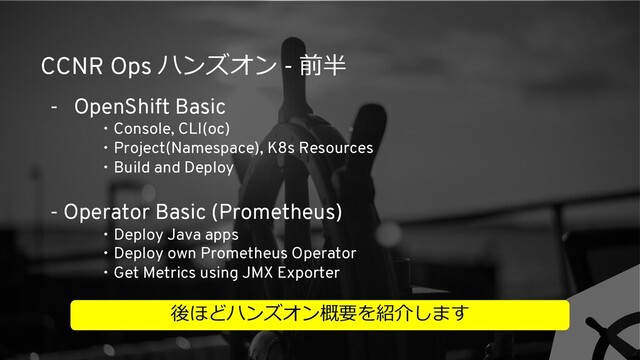 CCNR Ops ハンズオン - 前半
- OpenShift Basic
・Console, CLI(oc)
・Project(Namespace), K8s Resources
・Build and Deploy
- Operator Basic (Prometheus)
・Deploy Java apps
・Deploy own Prometheus Operator
・Get Metrics using JMX Exporter
後ほどハンズオン概要を紹介します
