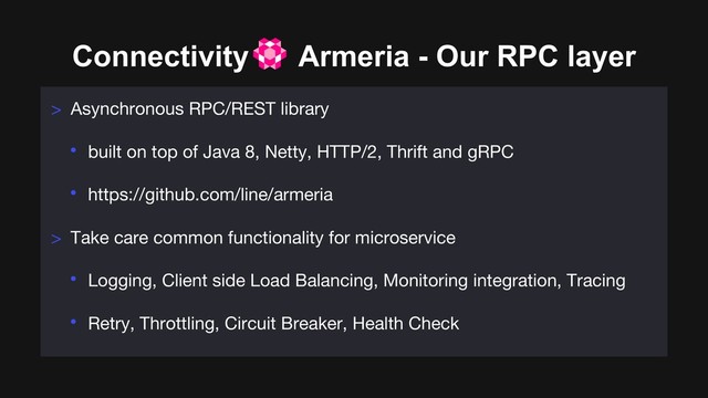 Connectivity Armeria - Our RPC layer
> Asynchronous RPC/REST library
• built on top of Java 8, Netty, HTTP/2, Thrift and gRPC
• https://github.com/line/armeria
> Take care common functionality for microservice
• Logging, Client side Load Balancing, Monitoring integration, Tracing
• Retry, Throttling, Circuit Breaker, Health Check
