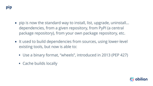 pip
• pip is now the standard way to install, list, upgrade, uninstall…
dependencies, from a given repository, from PyPI (a central
package repository), from your own package repository, etc.
• It used to build dependencies from sources, using lower-level
existing tools, but now is able to:
• Use a binary format, “wheels”, introduced in 2013 (PEP 427)
• Cache builds locally
