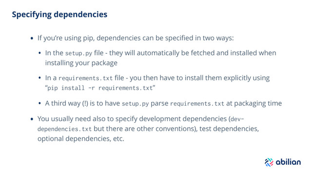 Specifying dependencies
• If you’re using pip, dependencies can be speciﬁed in two ways:
• In the setup.py ﬁle - they will automatically be fetched and installed when
installing your package
• In a requirements.txt ﬁle - you then have to install them explicitly using
“pip install -r requirements.txt”
• A third way (!) is to have setup.py parse requirements.txt at packaging time
• You usually need also to specify development dependencies (dev-
dependencies.txt but there are other conventions), test dependencies,
optional dependencies, etc.
