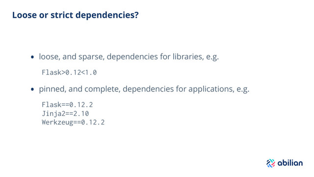 Loose or strict dependencies?
• loose, and sparse, dependencies for libraries, e.g.
Flask>0.12<1.0
• pinned, and complete, dependencies for applications, e.g.
Flask==0.12.2
Jinja2==2.10
Werkzeug==0.12.2
