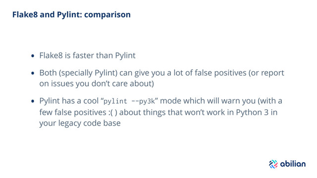 Flake8 and Pylint: comparison
• Flake8 is faster than Pylint
• Both (specially Pylint) can give you a lot of false positives (or report
on issues you don’t care about)
• Pylint has a cool “pylint --py3k” mode which will warn you (with a
few false positives :( ) about things that won’t work in Python 3 in
your legacy code base
