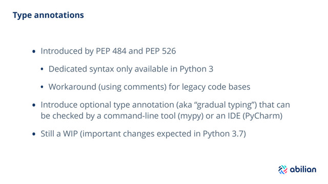 Type annotations
• Introduced by PEP 484 and PEP 526
• Dedicated syntax only available in Python 3
• Workaround (using comments) for legacy code bases
• Introduce optional type annotation (aka “gradual typing”) that can
be checked by a command-line tool (mypy) or an IDE (PyCharm)
• Still a WIP (important changes expected in Python 3.7)
