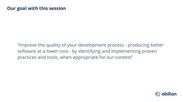 Our goal with this session
“Improve the quality of your development process - producing better
software at a lower cost - by identifying and implementing proven
practices and tools, when appropriate for our context”
