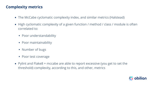 Complexity metrics
• The McCabe cyclomatic complexity index, and similar metrics (Halstead)
• High cyclomatic complexity of a given function / method / class / module is often
correlated to:
• Poor understandability
• Poor maintainability
• Number of bugs
• Poor test coverage
• Pylint and Flake8 + mccabe are able to report excessive (you get to set the
threshold) complexity, according to this, and other, metrics
