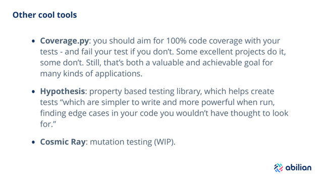 Other cool tools
• Coverage.py: you should aim for 100% code coverage with your
tests - and fail your test if you don’t. Some excellent projects do it,
some don’t. Still, that’s both a valuable and achievable goal for
many kinds of applications.
• Hypothesis: property based testing library, which helps create
tests “which are simpler to write and more powerful when run,
ﬁnding edge cases in your code you wouldn’t have thought to look
for.”
• Cosmic Ray: mutation testing (WIP).
