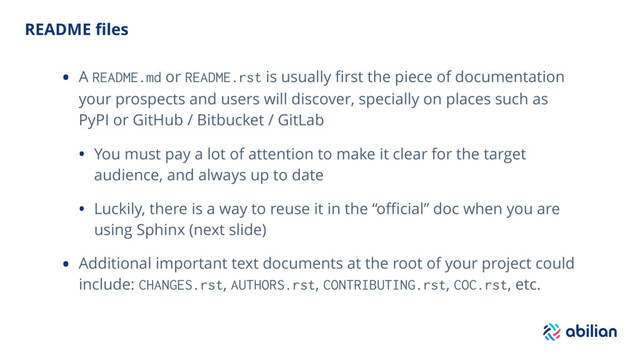 README ﬁles
• A README.md or README.rst is usually ﬁrst the piece of documentation
your prospects and users will discover, specially on places such as
PyPI or GitHub / Bitbucket / GitLab
• You must pay a lot of attention to make it clear for the target
audience, and always up to date
• Luckily, there is a way to reuse it in the “oﬃcial” doc when you are
using Sphinx (next slide)
• Additional important text documents at the root of your project could
include: CHANGES.rst, AUTHORS.rst, CONTRIBUTING.rst, COC.rst, etc.
